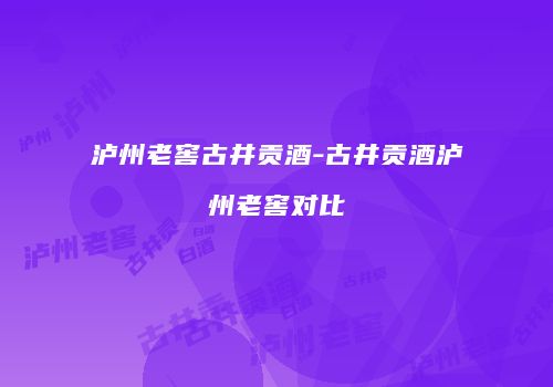 泸州老窖古井贡酒-古井贡酒泸州老窖对比