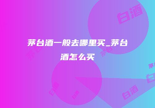 茅台酒一般去哪里买_茅台酒怎么买