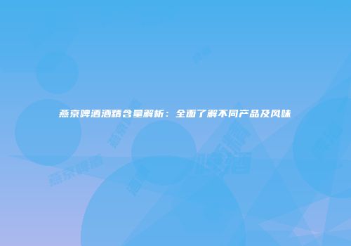 燕京啤酒酒精含量解析：全面了解不同产品及风味
