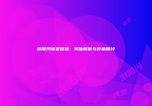 浏阳河绵柔窖酒：风味解析与价格探讨