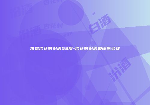 木盒杏花村汾酒53度-杏花村汾酒玻璃瓶多钱