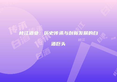 枝江酒业：历史传承与创新发展的白酒巨头