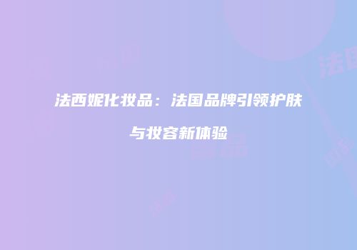 法西妮化妆品：法国品牌引领护肤与妆容新体验
