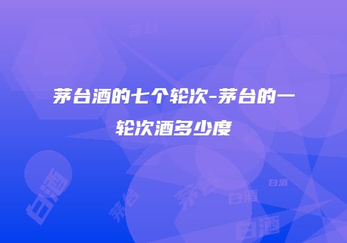 茅台酒的七个轮次-茅台的一轮次酒多少度