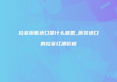 拉菲原瓶进口是什么意思_原装进口的拉菲红酒价格