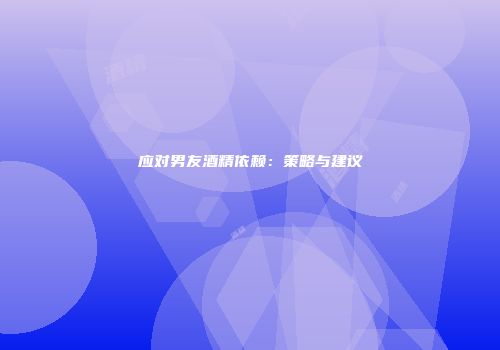 应对男友酒精依赖：策略与建议