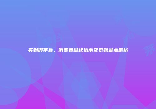买到假茅台，消费者维权指南及索赔难点解析