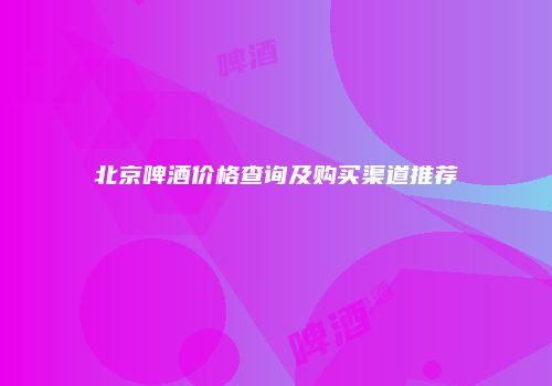 北京啤酒价格查询及购买渠道推荐