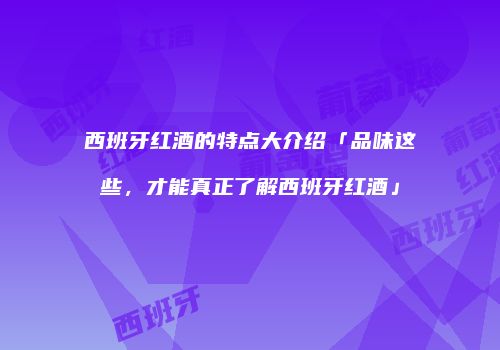 西班牙红酒的特点大介绍「品味这些，才能真正了解西班牙红酒」