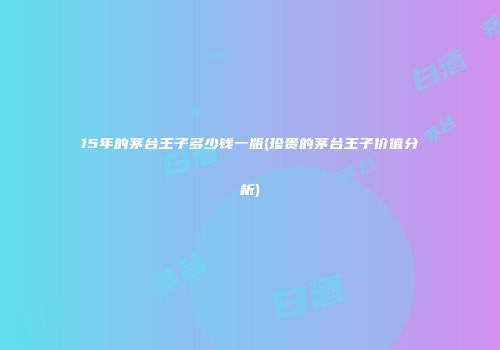 15年的茅台王子多少钱一瓶(珍贵的茅台王子价值分析)