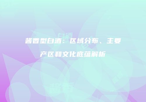 酱香型白酒：区域分布、主要产区和文化底蕴解析
