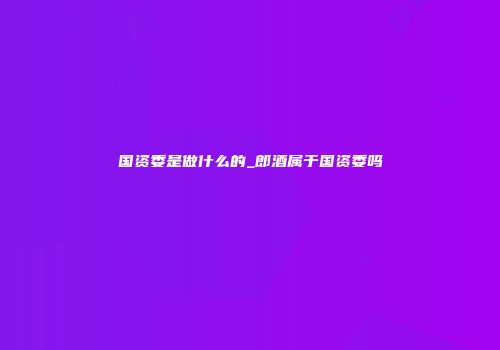 国资委是做什么的_郎酒属于国资委吗