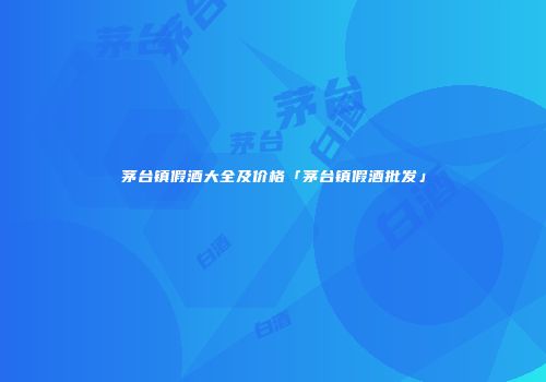 茅台镇假酒大全及价格「茅台镇假酒批发」