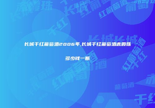 长城干红葡萄酒2006年,长城干红葡萄酒赤霞珠多少钱一瓶