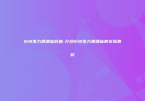 618生力源酒仙价格-介绍618生力源酒仙的实际售价