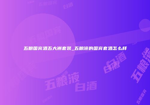 五粮国宾酒五大洲套装_五粮液的国宾套酒怎么样
