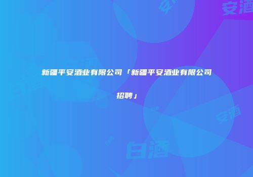 新疆平安酒业有限公司「新疆平安酒业有限公司招聘」