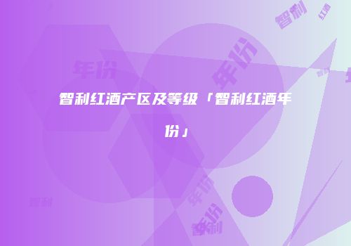 智利红酒产区及等级「智利红酒年份」