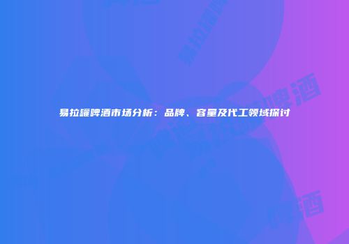 易拉罐啤酒市场分析：品牌、容量及代工领域探讨