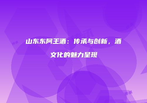 山东东阿王酒：传承与创新，酒文化的魅力呈现