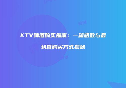 KTV啤酒购买指南：一箱瓶数与最划算购买方式揭秘