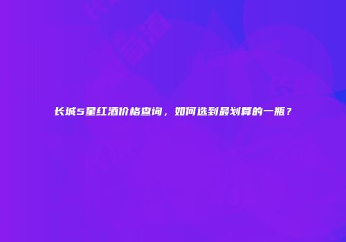 长城5星红酒价格查询，如何选到最划算的一瓶？