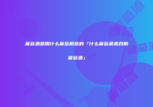 葡萄酒是用什么葡萄酿造的「什么葡萄最适合酿葡萄酒」