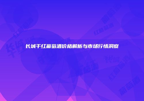 长城干红葡萄酒价格解析与市场行情洞察