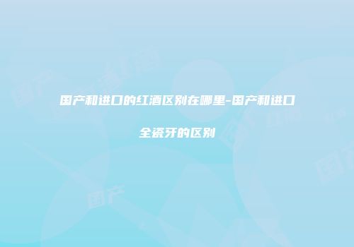国产和进口的红酒区别在哪里-国产和进口全瓷牙的区别