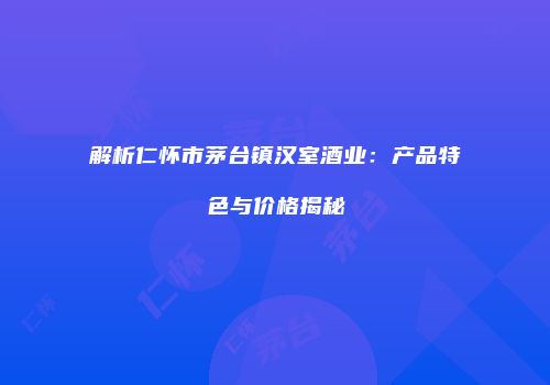 解析仁怀市茅台镇汉室酒业：产品特色与价格揭秘