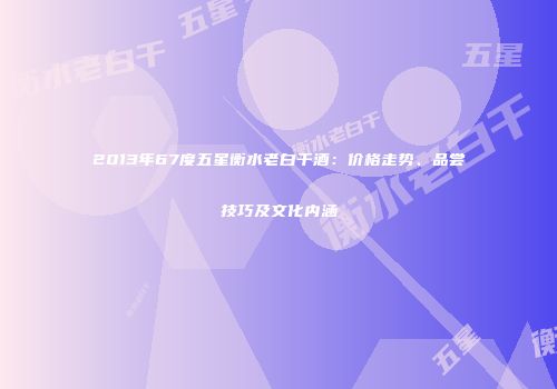 2013年67度五星衡水老白干酒：价格走势、品尝技巧及文化内涵