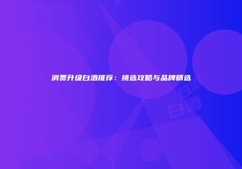 消费升级白酒推荐：挑选攻略与品牌精选