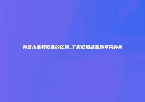 奔富木塞和旋塞的区别_了解红酒瓶塞的不同种类
