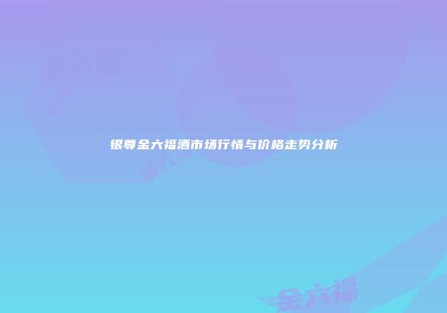 银尊金六福酒市场行情与价格走势分析