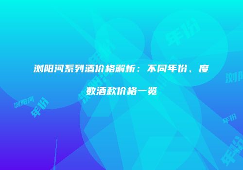 浏阳河系列酒价格解析：不同年份、度数酒款价格一览