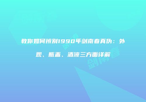 教你如何辨别1990年剑南春真伪：外观、瓶盖、酒液三方面详解