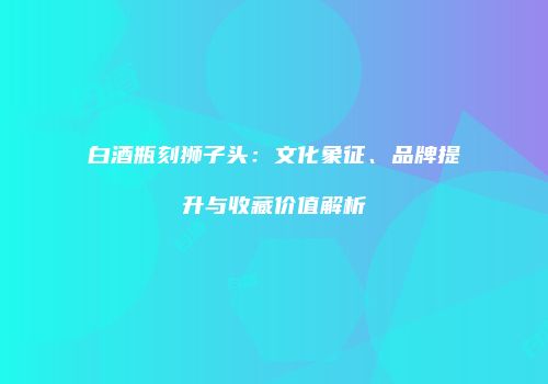 白酒瓶刻狮子头：文化象征、品牌提升与收藏价值解析