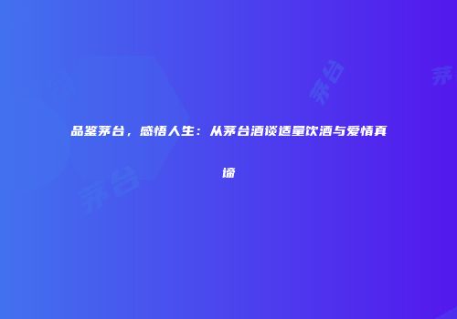 品鉴茅台，感悟人生：从茅台酒谈适量饮酒与爱情真谛