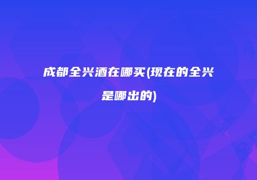 成都全兴酒在哪买(现在的全兴是哪出的)