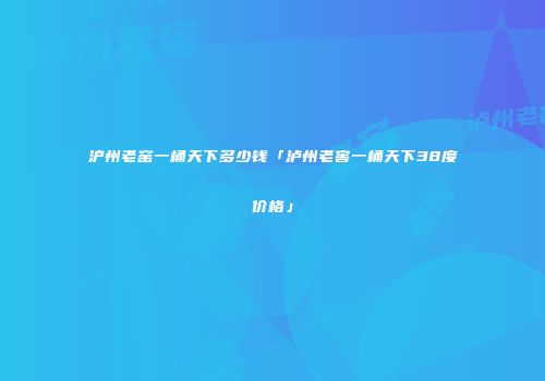 沪州老窑一桶天下多少钱「泸州老窖一桶天下38度价格」