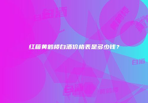 红箱黄鹤楼白酒价格表是多少钱？