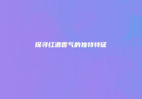 探寻红酒香气的独特特征