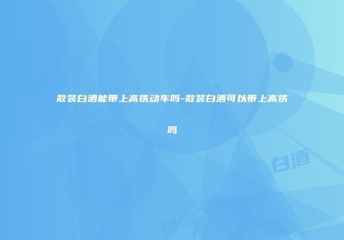 散装白酒能带上高铁动车吗-散装白酒可以带上高铁吗