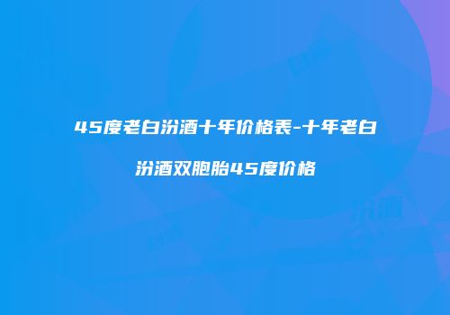 45度老白汾酒十年价格表-十年老白汾酒双胞胎45度价格