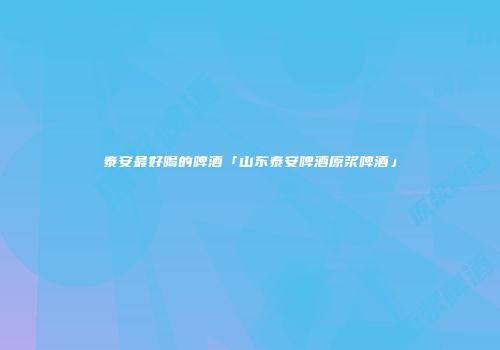 泰安最好喝的啤酒「山东泰安啤酒原浆啤酒」