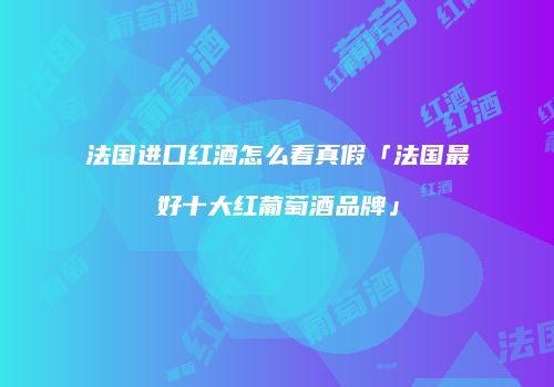 法国进口红酒怎么看真假「法国最好十大红葡萄酒品牌」