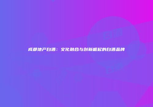成都地产白酒：文化融合与创新崛起的白酒品牌