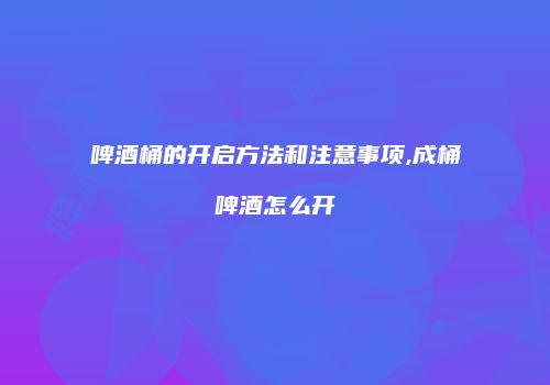 啤酒桶的开启方法和注意事项,成桶啤酒怎么开