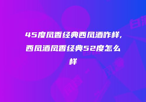 45度凤香经典西凤酒咋样,西凤酒凤香经典52度怎么样