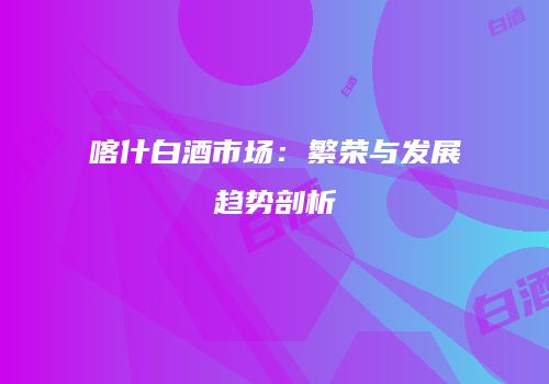 喀什白酒市场：繁荣与发展趋势剖析